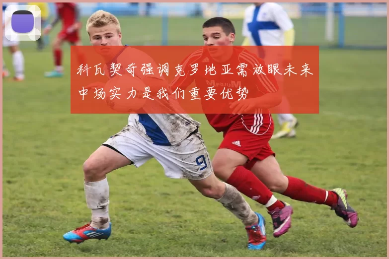 科瓦契奇强调克罗地亚需放眼未来中场实力是我们重要优势