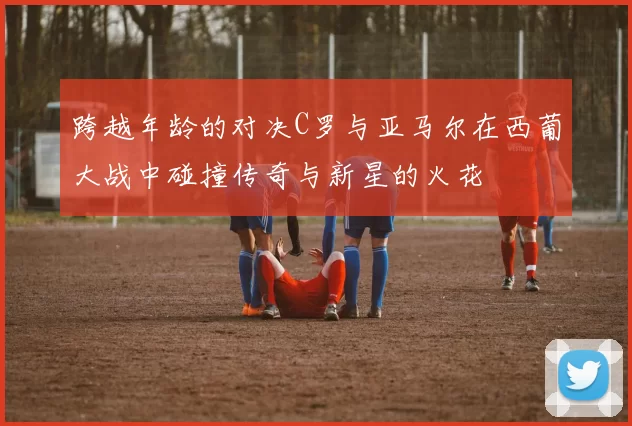 跨越年龄的对决C罗与亚马尔在西葡大战中碰撞传奇与新星的火花