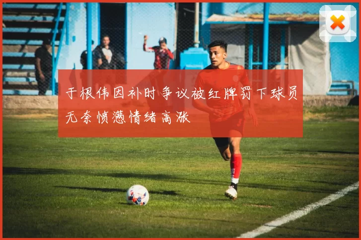 于根伟因补时争议被红牌罚下球员无奈愤懑情绪高涨