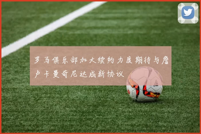 罗马俱乐部加大续约力度期待与詹卢卡曼奇尼达成新协议