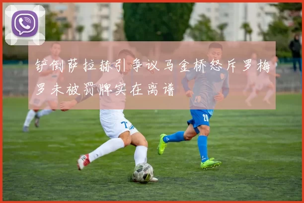 铲倒萨拉赫引争议马金桥怒斥罗梅罗未被罚牌实在离谱