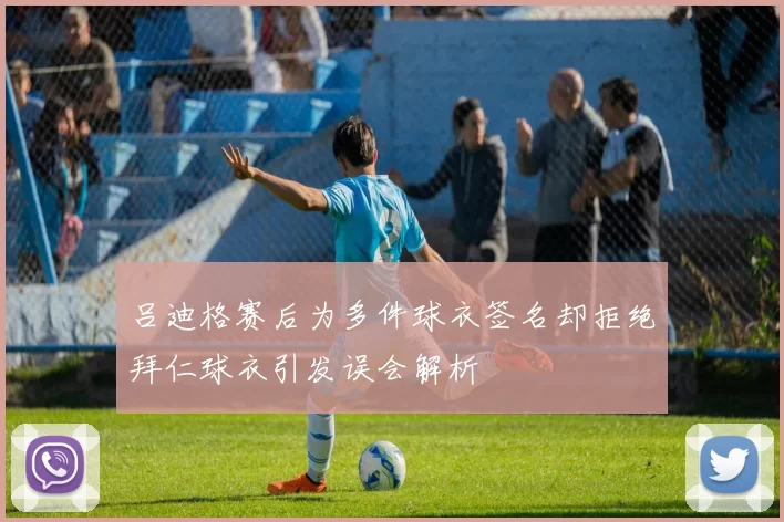 吕迪格赛后为多件球衣签名却拒绝拜仁球衣引发误会解析