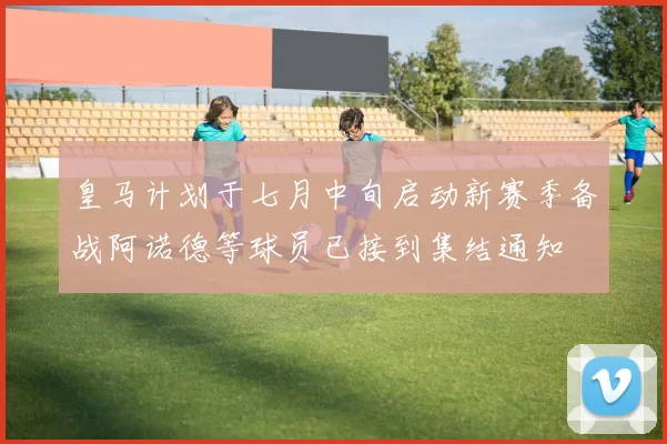 皇马计划于七月中旬启动新赛季备战阿诺德等球员已接到集结通知