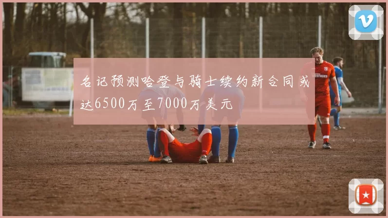 名记预测哈登与骑士续约新合同或达6500万至7000万美元