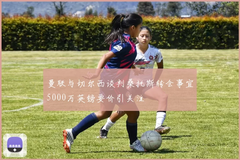 曼联与切尔西谈判桑托斯转会事宜5000万英镑要价引关注