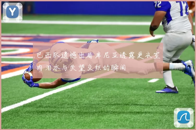 巴西队遗憾出局库尼亚透露更衣室内泪水与失望交织的瞬间