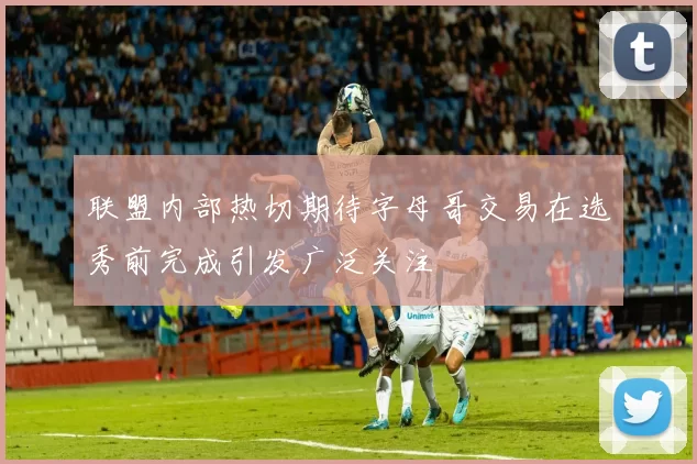 联盟内部热切期待字母哥交易在选秀前完成引发广泛关注
