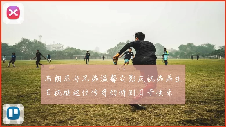布朗尼与兄弟温馨合影庆祝弟弟生日祝福这位传奇的特别日子快乐