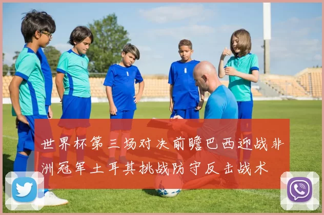 世界杯第三场对决前瞻巴西迎战非洲冠军土耳其挑战防守反击战术