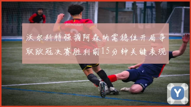 沃尔科特强调阿森纳需稳住开局争取欧冠决赛胜利前15分钟关键表现