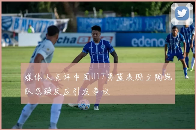 媒体人点评中国U17男篮表现立陶宛队急躁反应引发争议