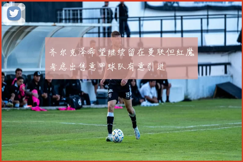 齐尔克泽希望继续留在曼联但红魔考虑出售意甲球队有意引进