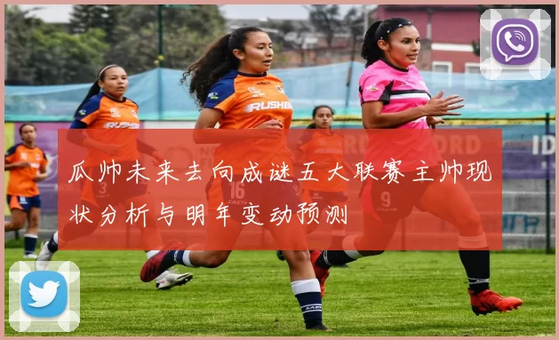 瓜帅未来去向成谜五大联赛主帅现状分析与明年变动预测
