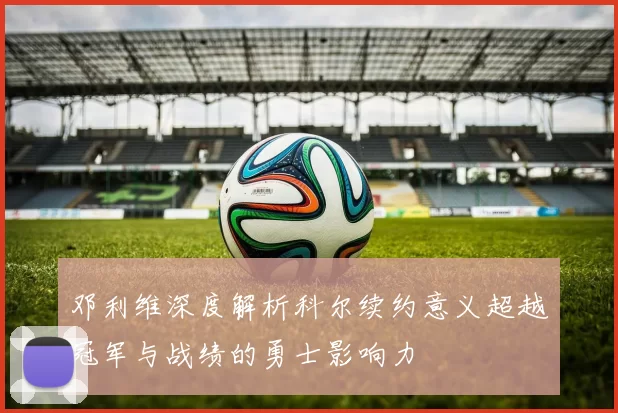 邓利维深度解析科尔续约意义超越冠军与战绩的勇士影响力