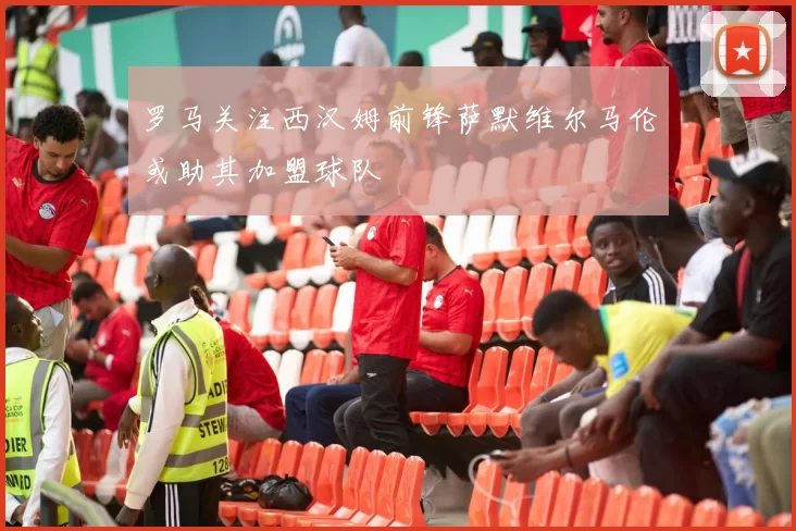 罗马关注西汉姆前锋萨默维尔马伦或助其加盟球队