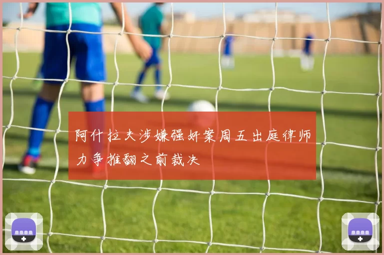 阿什拉夫涉嫌强奸案周五出庭律师力争推翻之前裁决