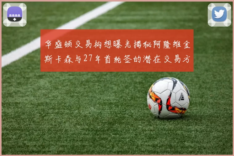 华盛顿交易构想曝光揭秘阿隆维金斯卡森与27年首轮签的潜在交易方案